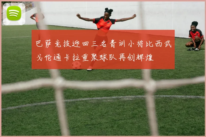 巴萨竞技迎回三名青训小将比西武戈伦通卡拉重聚球队再创辉煌