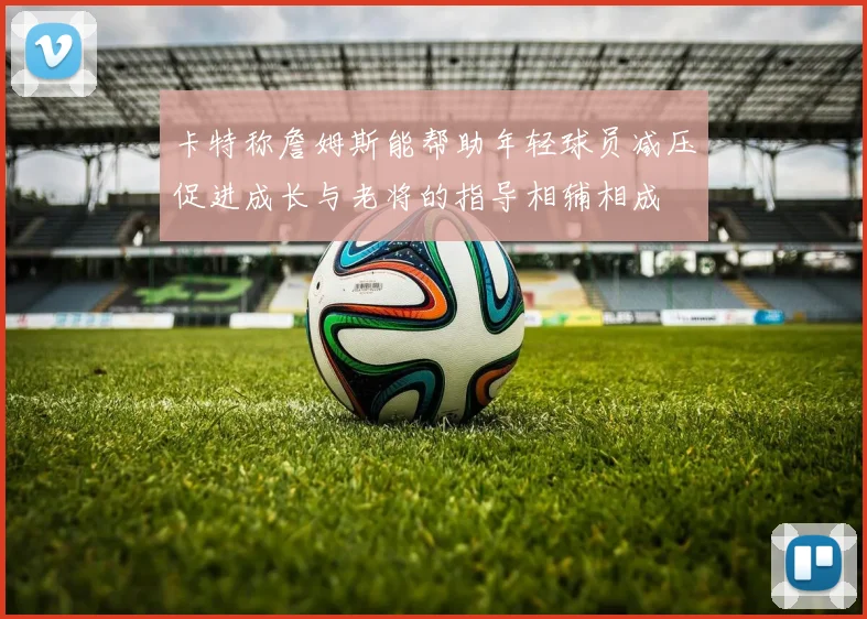 卡特称詹姆斯能帮助年轻球员减压促进成长与老将的指导相辅相成
