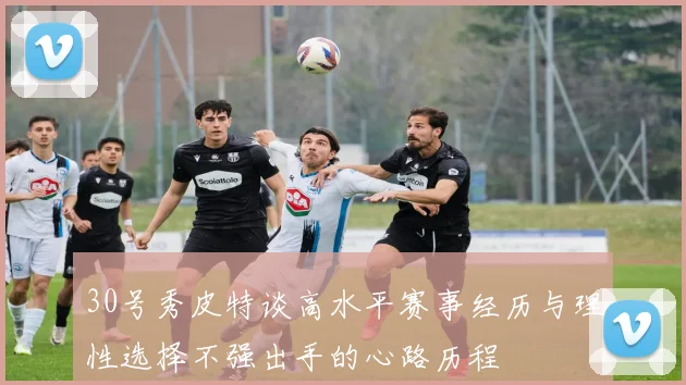 30号秀皮特谈高水平赛事经历与理性选择不强出手的心路历程