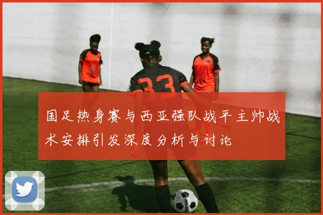 国足热身赛与西亚强队战平主帅战术安排引发深度分析与讨论