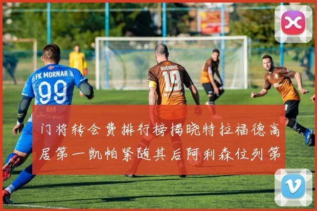 门将转会费排行榜揭晓特拉福德高居第一凯帕紧随其后阿利森位列第三