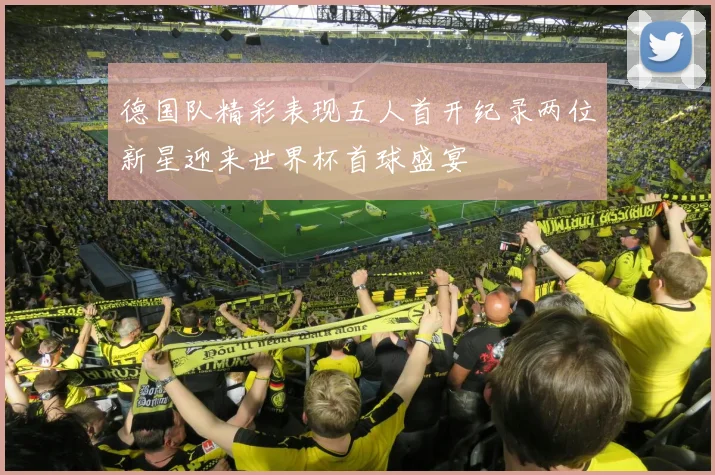 德国队精彩表现五人首开纪录两位新星迎来世界杯首球盛宴