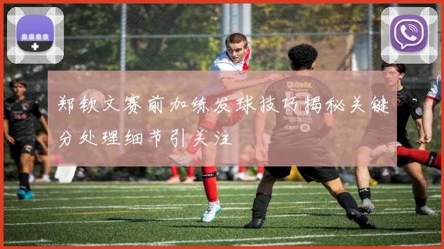 郑钦文赛前加练发球技巧揭秘关键分处理细节引关注