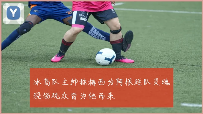 冰岛队主帅称梅西为阿根廷队灵魂现场观众皆为他而来