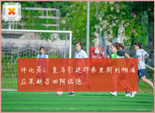 评论员：皇马引进邓弗里斯利物浦应果断召回阿诺德