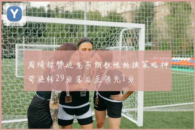 周琦称赞迈克布朗教练轮换策略神奇逆转29分落后至领先1分