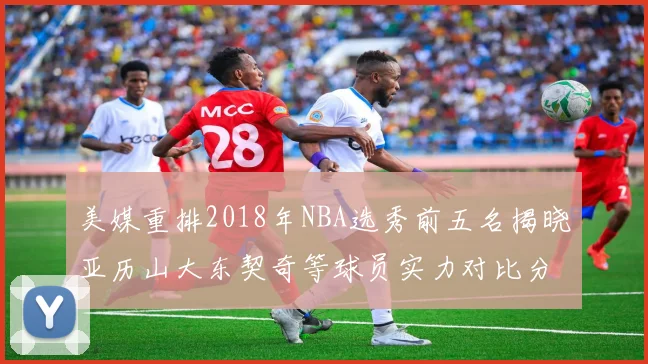 美媒重排2018年NBA选秀前五名揭晓亚历山大东契奇等球员实力对比分析
