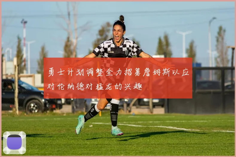勇士计划调整全力招募詹姆斯以应对伦纳德对猛龙的兴趣