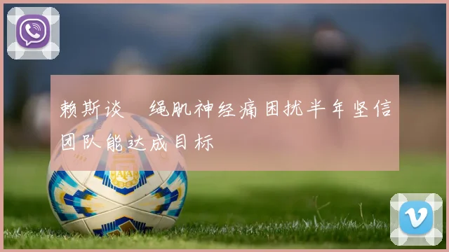 赖斯谈腘绳肌神经痛困扰半年坚信团队能达成目标