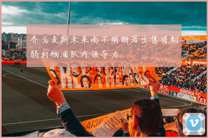 乔戈麦斯未来尚不明朗若出售将削弱利物浦队内领导力