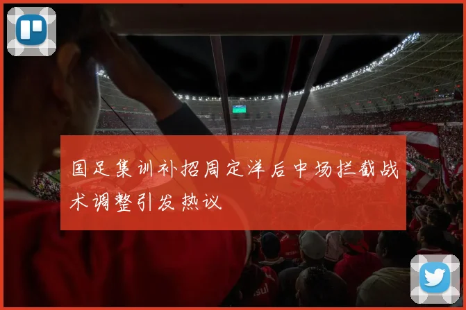 国足集训补招周定洋后中场拦截战术调整引发热议