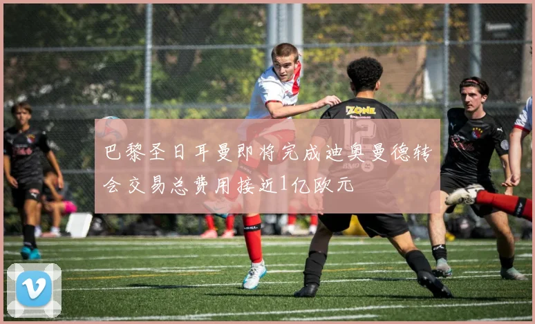 巴黎圣日耳曼即将完成迪奥曼德转会交易总费用接近1亿欧元