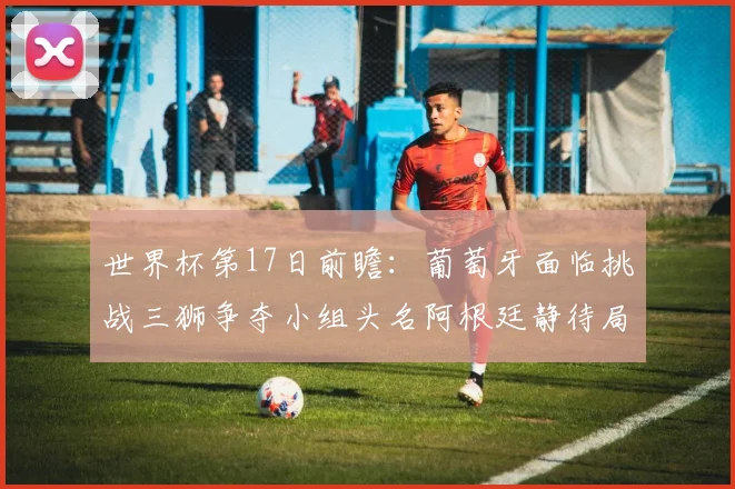 世界杯第17日前瞻：葡萄牙面临挑战三狮争夺小组头名阿根廷静待局势变化