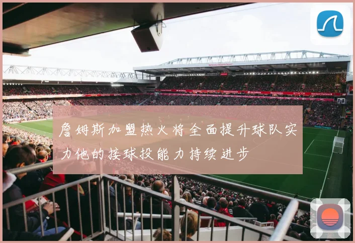 詹姆斯加盟热火将全面提升球队实力他的接球投能力持续进步