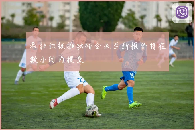 希拉积极推动转会米兰新报价将在数小时内提交