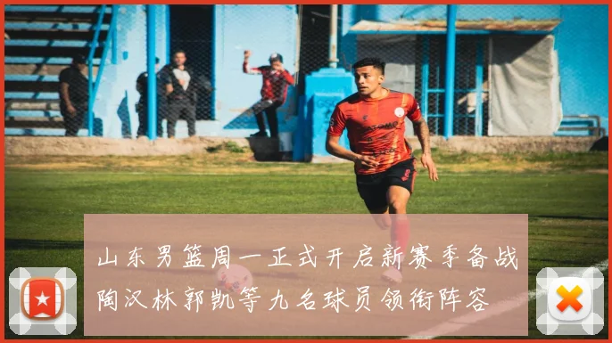 山东男篮周一正式开启新赛季备战陶汉林郭凯等九名球员领衔阵容