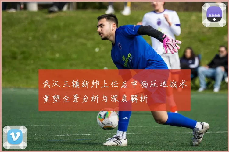 武汉三镇新帅上任后中场压迫战术重塑全景分析与深度解析