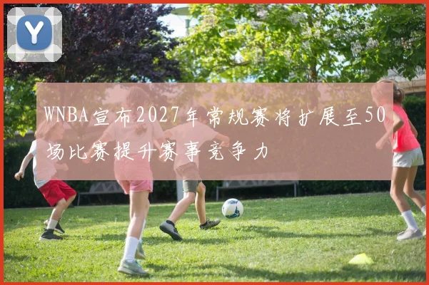 WNBA宣布2027年常规赛将扩展至50场比赛提升赛事竞争力