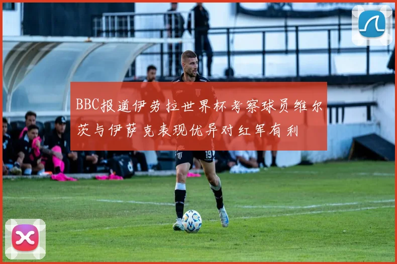 BBC报道伊劳拉世界杯考察球员维尔茨与伊萨克表现优异对红军有利