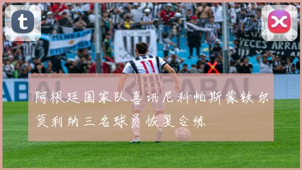 阿根廷国家队喜讯尼科帕斯蒙铁尔莫利纳三名球员恢复合练