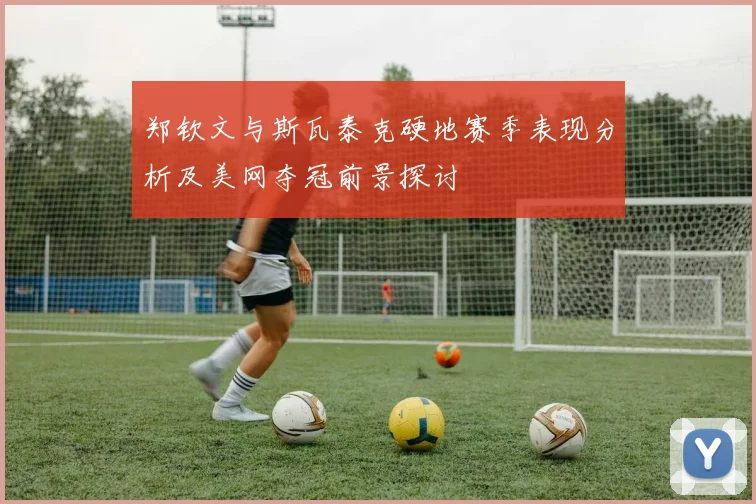 郑钦文与斯瓦泰克硬地赛季表现分析及美网夺冠前景探讨