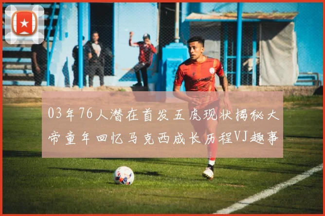 03年76人潜在首发五虎现状揭秘大帝童年回忆马克西成长历程VJ趣事分享
