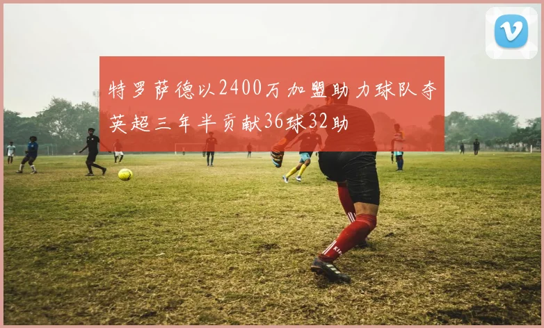 特罗萨德以2400万加盟助力球队夺英超三年半贡献36球32助