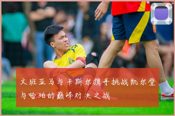文班亚马与卡斯尔携手挑战凯尔登与哈珀的巅峰对决之战
