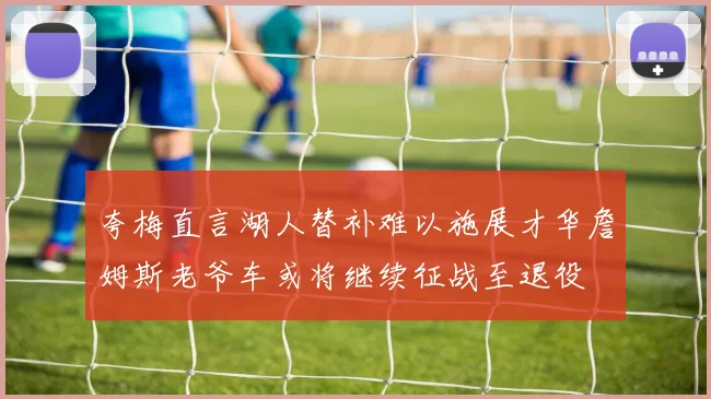 夸梅直言湖人替补难以施展才华詹姆斯老爷车或将继续征战至退役