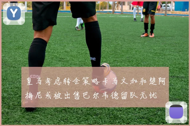 皇马考虑转会策略卡马文加和楚阿梅尼或被出售巴尔韦德留队无忧
