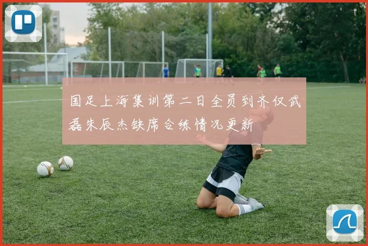 国足上海集训第二日全员到齐仅武磊朱辰杰缺席合练情况更新