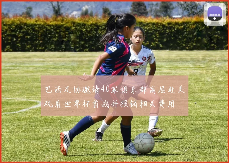 巴西足协邀请40家俱乐部高层赴美观看世界杯首战并报销相关费用
