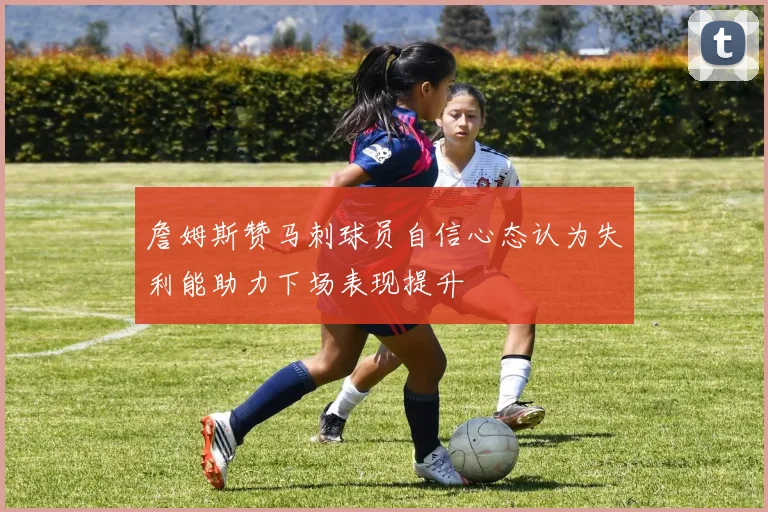 詹姆斯赞马刺球员自信心态认为失利能助力下场表现提升